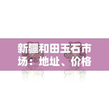 新疆和田玉石市场：地址、价格一览表与场信息