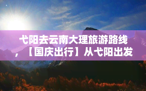 弋阳去云南大理旅游路线，【国庆出行】从弋阳出发，滇池洱海、苍山雪景……一路向西游云南！