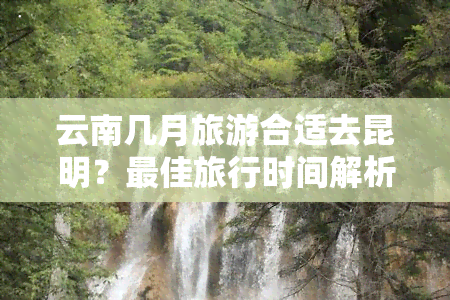 云南几月旅游合适去昆明？更佳旅行时间解析