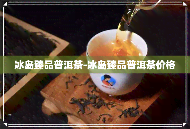 冰岛臻品普洱茶-冰岛臻品普洱茶价格