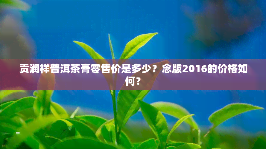 贡润祥普洱茶膏零售价是多少？念版2016的价格如何？