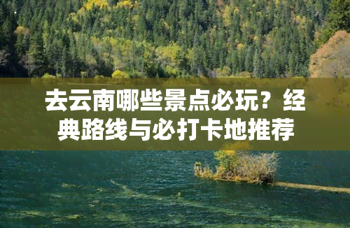 去云南哪些景点必玩？经典路线与必打卡地推荐