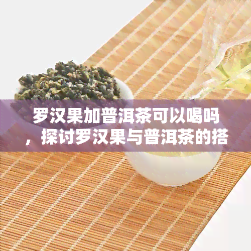 罗汉果加普洱茶可以喝吗，探讨罗汉果与普洱茶的搭配饮用是否适宜？