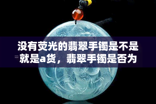 没有荧光的翡翠手镯是不是就是a货，翡翠手镯是否为A货？没有荧光就能确定吗？