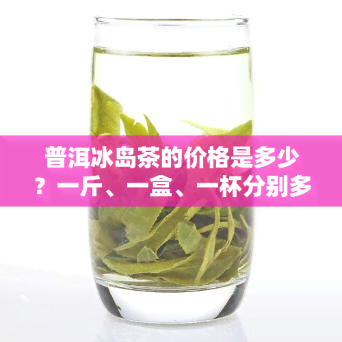 普洱冰岛茶的价格是多少？一斤、一盒、一杯分别多少钱？