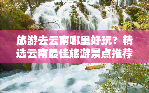 旅游去云南哪里好玩？精选云南更佳旅游景点推荐！