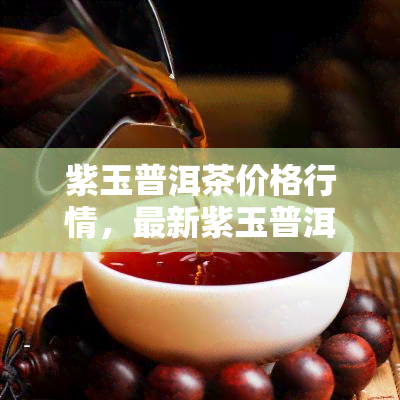 紫玉普洱茶价格行情，最新紫玉普洱茶市场价格行情分析报告