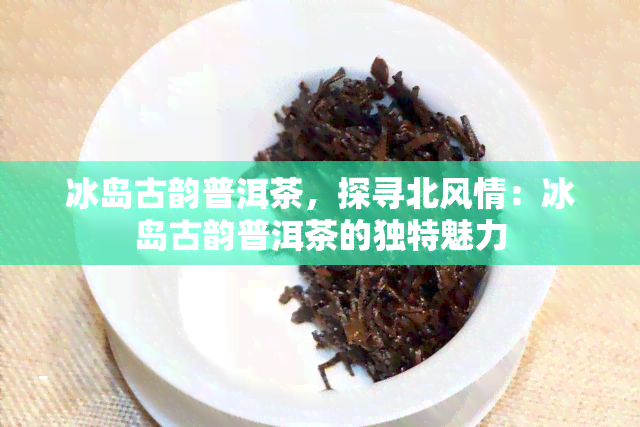 冰岛古韵普洱茶，探寻北风情：冰岛古韵普洱茶的独特魅力