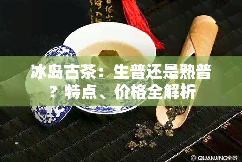 冰岛古茶：生普还是熟普？特点、价格全解析