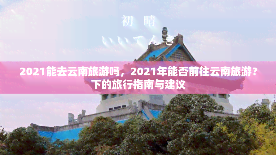 2021能去云南旅游吗，2021年能否前往云南旅游？下的旅行指南与建议