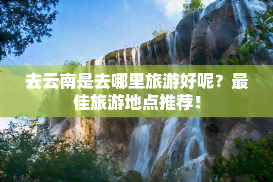 去云南是去哪里旅游好呢？更佳旅游地点推荐！