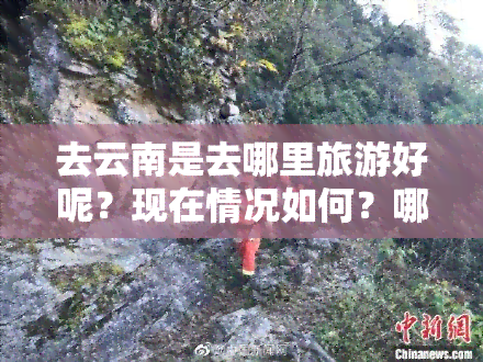 去云南是去哪里旅游好呢？现在情况如何？哪些地方值得一游？