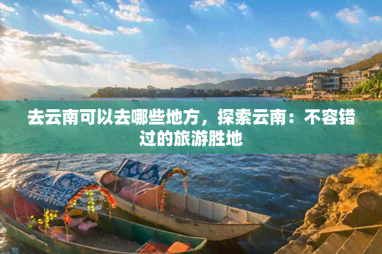 去云南可以去哪些地方，探索云南：不容错过的旅游胜地