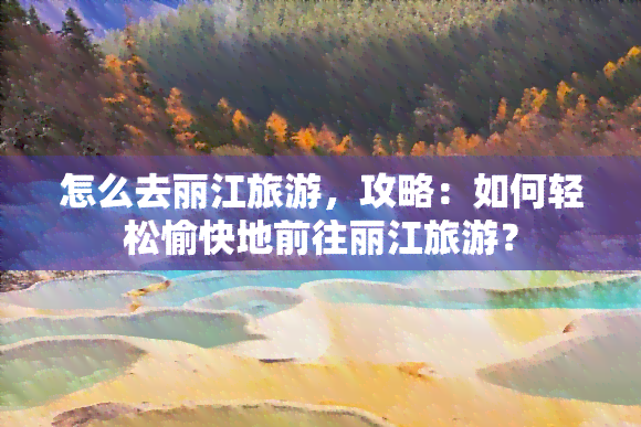 怎么去丽江旅游，攻略：如何轻松愉快地前往丽江旅游？