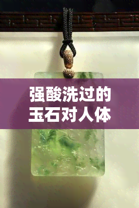 强酸洗过的玉石对人体的危害有哪些，警惕！强酸洗过的玉石对身体有何危害？