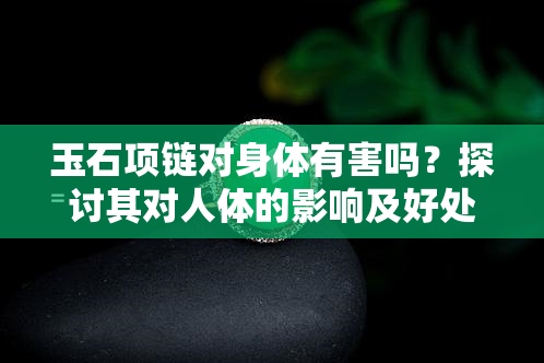 玉石项链对身体有害吗？探讨其对人体的影响及好处