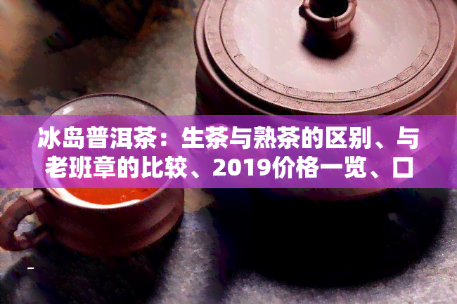 冰岛普洱茶：生茶与熟茶的区别、与老班章的比较、2019价格一览、口感特点分析以及生茶价格介绍