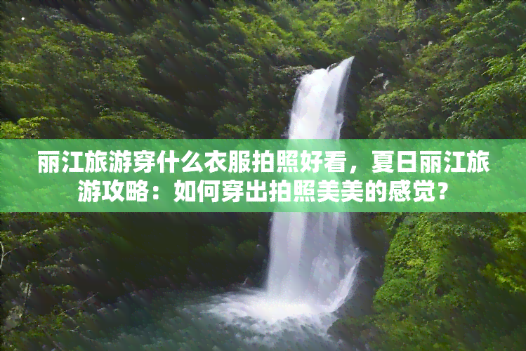 丽江旅游穿什么衣服拍照好看，夏日丽江旅游攻略：如何穿出拍照美美的感觉？