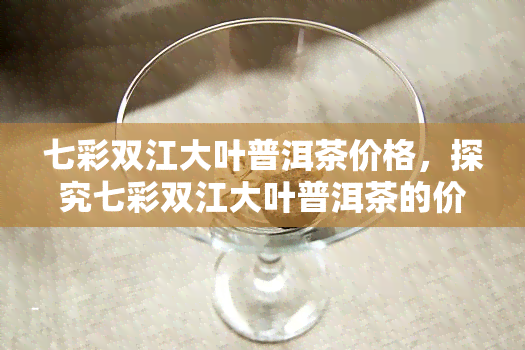 七彩双江大叶普洱茶价格，探究七彩双江大叶普洱茶的价格走势与品质特点