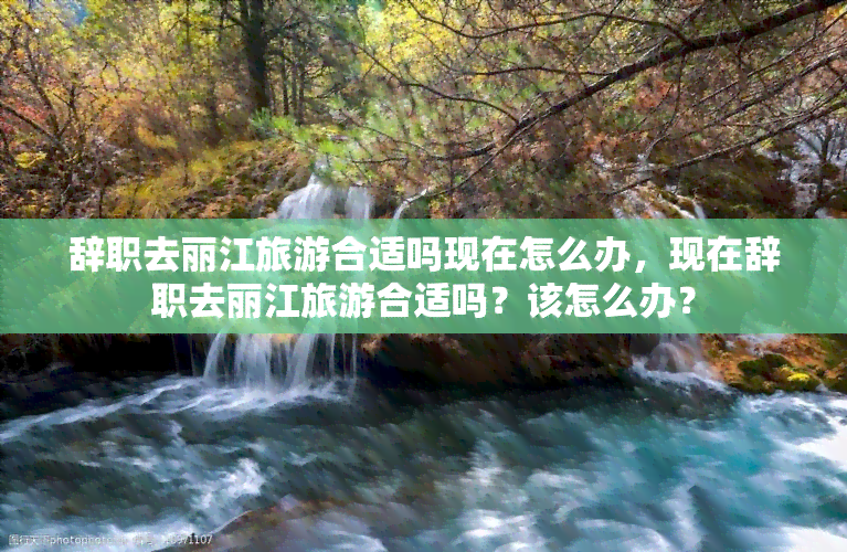 辞职去丽江旅游合适吗现在怎么办，现在辞职去丽江旅游合适吗？该怎么办？