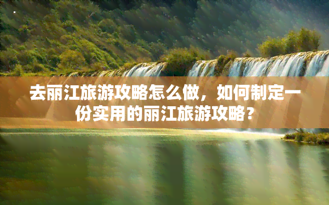 去丽江旅游攻略怎么做，如何制定一份实用的丽江旅游攻略？