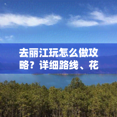 去丽江玩怎么做攻略？详细路线、花销及注意事项全在这！