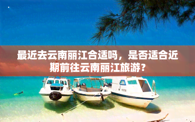 最近去云南丽江合适吗，是否适合近期前往云南丽江旅游？