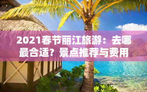 2021春节丽江旅游：去哪最合适？景点推荐与费用解析！