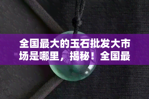 全国更大的玉石批发大市场是哪里，揭秘！全国更大的玉石批发大市场究竟在哪里？