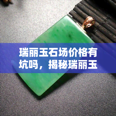 瑞丽玉石场价格有坑吗，揭秘瑞丽玉石场：价格是否有坑？