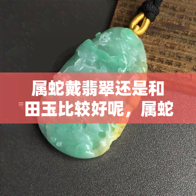 属蛇戴翡翠还是和田玉比较好呢，属蛇的人佩戴哪种珠宝更好？翡翠还是和田玉？