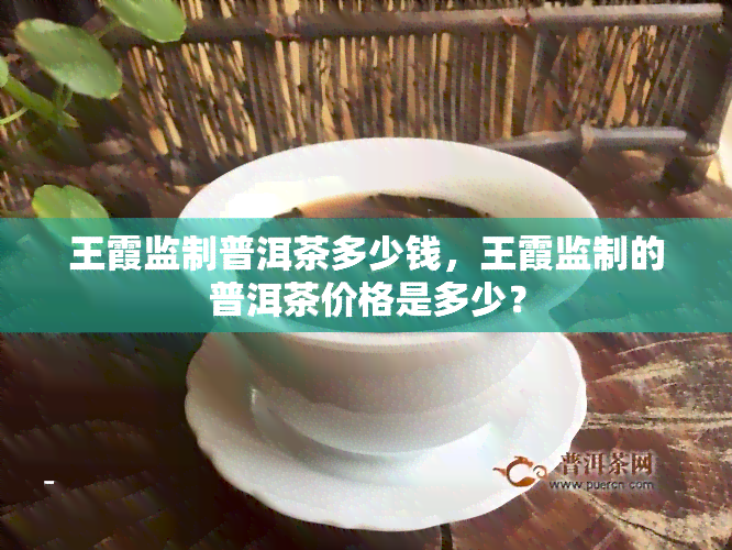 王霞监制普洱茶多少钱，王霞监制的普洱茶价格是多少？