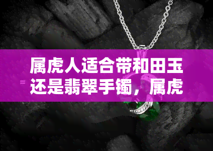 属虎人适合带和田玉还是翡翠手镯，属虎人的幸运之选：和田玉还是翡翠手镯？