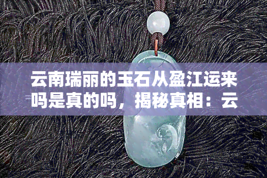 云南瑞丽的玉石从盈江运来吗是真的吗，揭秘真相：云南瑞丽的玉石是从盈江运来的吗？