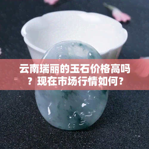 云南瑞丽的玉石价格高吗？现在市场行情如何？