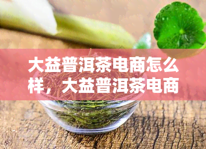 大益普洱茶电商怎么样，大益普洱茶电商：品质保障，服务贴心，您的选择！