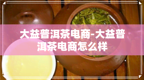 大益普洱茶电商-大益普洱茶电商怎么样