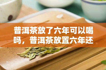 普洱茶放了六年可以喝吗，普洱茶放置六年还能饮用吗？