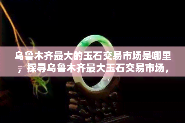 乌鲁木齐更大的玉石交易市场是哪里，探寻乌鲁木齐更大玉石交易市场，揭秘珠宝珍品的源头之地！