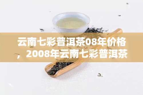 云南七彩普洱茶08年价格，2008年云南七彩普洱茶市场价格行情分析