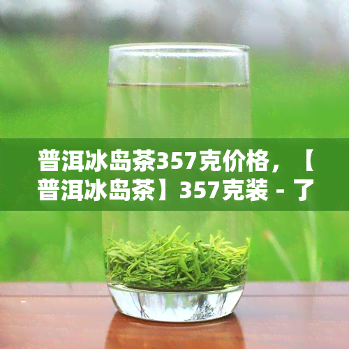 普洱冰岛茶357克价格，【普洱冰岛茶】357克装 - 了解最新市场价格！