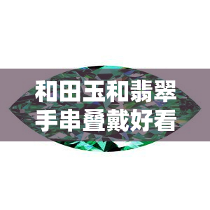 和田玉和翡翠手串叠戴好看吗图片，惊艳！和田玉与翡翠手串叠戴的时尚搭配，美图解析