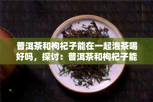 普洱茶和枸杞子能在一起泡茶喝好吗，探讨：普洱茶和枸杞子能否一同泡制养生茶？