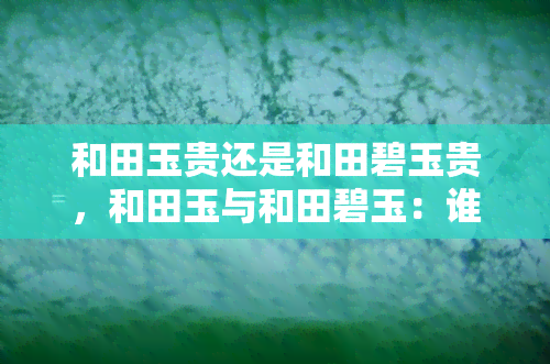 和田玉贵还是和田碧玉贵，和田玉与和田碧玉：谁更珍贵？