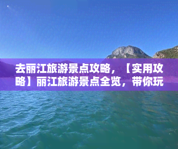 去丽江旅游景点攻略，【实用攻略】丽江旅游景点全览，带你玩转古城与山水之间！