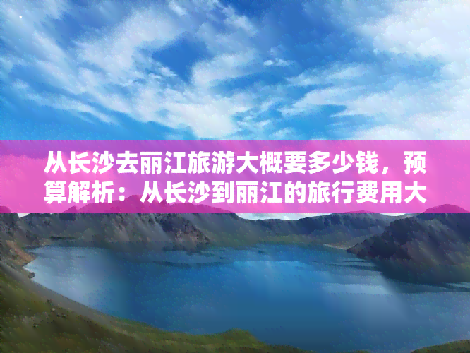 从长沙去丽江旅游大概要多少钱，预算解析：从长沙到丽江的旅行费用大约需要多少？