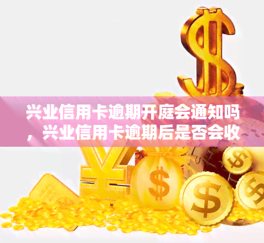 兴业信用卡逾期开庭会通知吗，兴业信用卡逾期后是否会收到开庭通知？