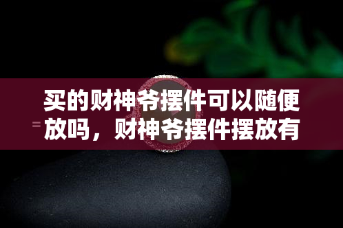 买的财神爷摆件可以随便放吗，财神爷摆件摆放有讲究，不能随便放置！