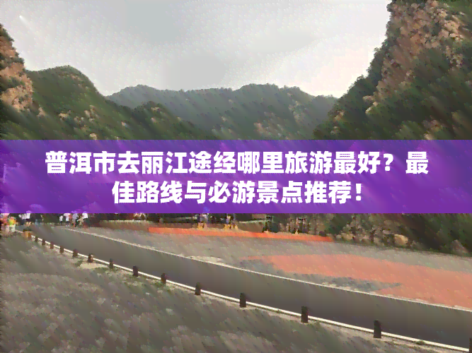 普洱市去丽江途经哪里旅游更好？更佳路线与必游景点推荐！