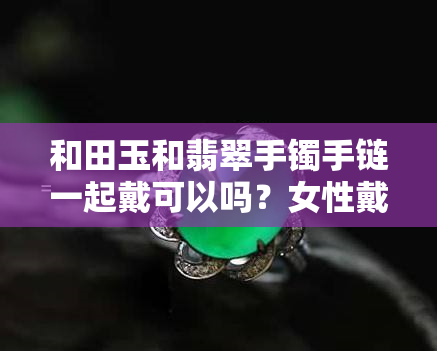 和田玉和翡翠手镯手链一起戴可以吗？女性戴哪种更合适？